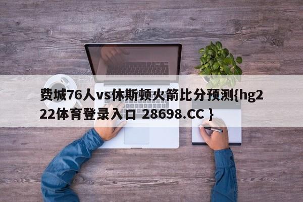 费城76人vs休斯顿火箭比分预测{hg222体育登录入口 28698.CC }