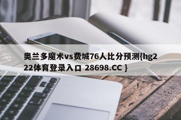 奥兰多魔术vs费城76人比分预测{hg222体育登录入口 28698.CC }