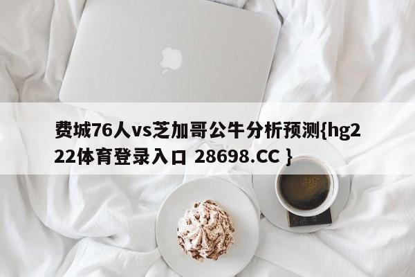 费城76人vs芝加哥公牛分析预测{hg222体育登录入口 28698.CC }