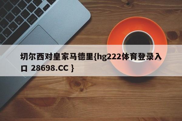 切尔西对皇家马德里{hg222体育登录入口 28698.CC }