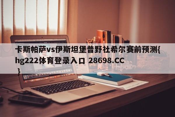 卡斯帕萨vs伊斯坦堡普野社希尔赛前预测{hg222体育登录入口 28698.CC }
