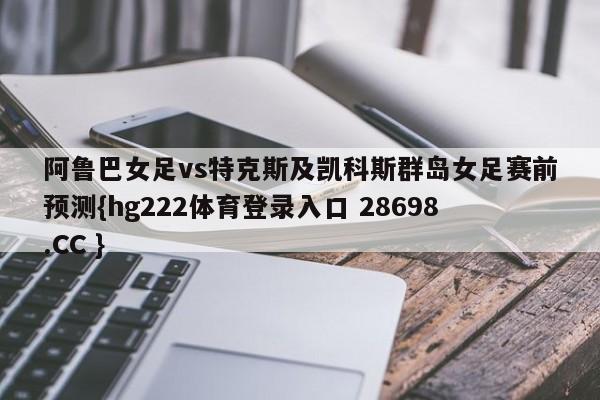 阿鲁巴女足vs特克斯及凯科斯群岛女足赛前预测{hg222体育登录入口 28698.CC }