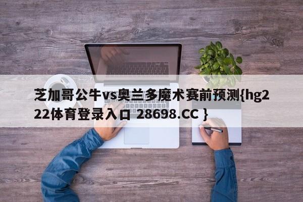 芝加哥公牛vs奥兰多魔术赛前预测{hg222体育登录入口 28698.CC }