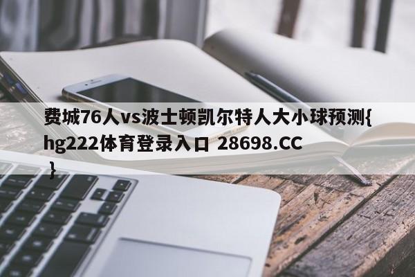 费城76人vs波士顿凯尔特人大小球预测{hg222体育登录入口 28698.CC }