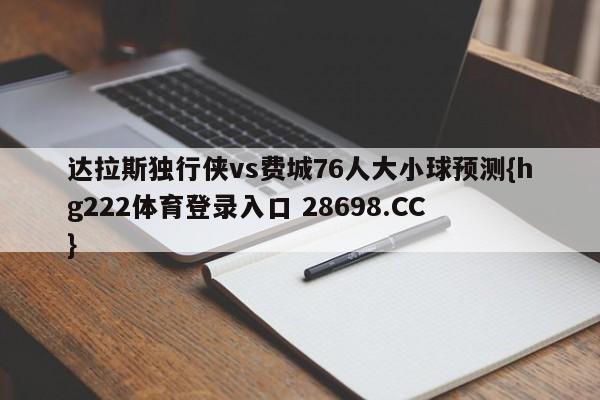 达拉斯独行侠vs费城76人大小球预测{hg222体育登录入口 28698.CC }