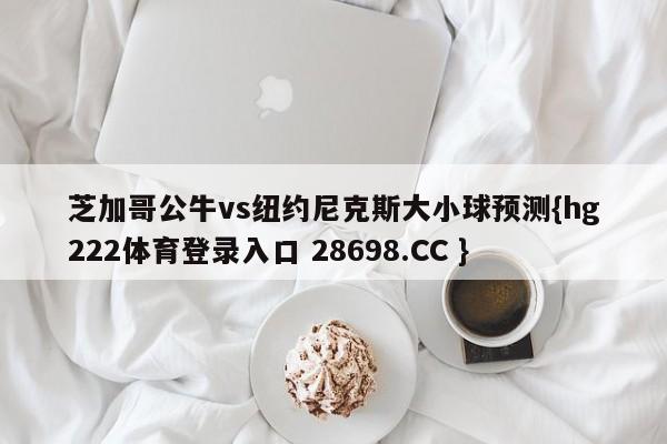 芝加哥公牛vs纽约尼克斯大小球预测{hg222体育登录入口 28698.CC }