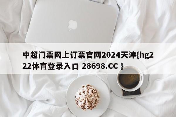 中超门票网上订票官网2024天津{hg222体育登录入口 28698.CC }