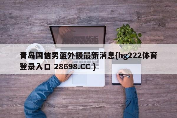 青岛国信男篮外援最新消息{hg222体育登录入口 28698.CC }
