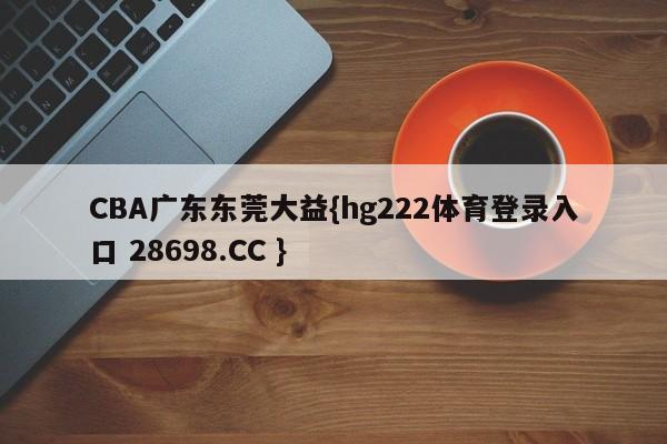 CBA广东东莞大益{hg222体育登录入口 28698.CC }