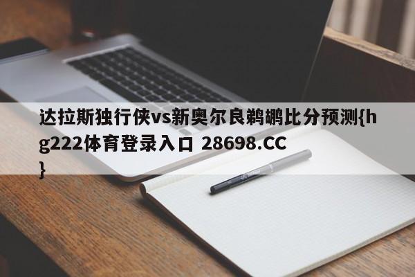 达拉斯独行侠vs新奥尔良鹈鹕比分预测{hg222体育登录入口 28698.CC }