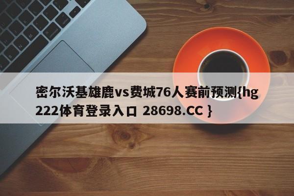 密尔沃基雄鹿vs费城76人赛前预测{hg222体育登录入口 28698.CC }