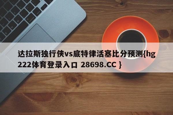 达拉斯独行侠vs底特律活塞比分预测{hg222体育登录入口 28698.CC }