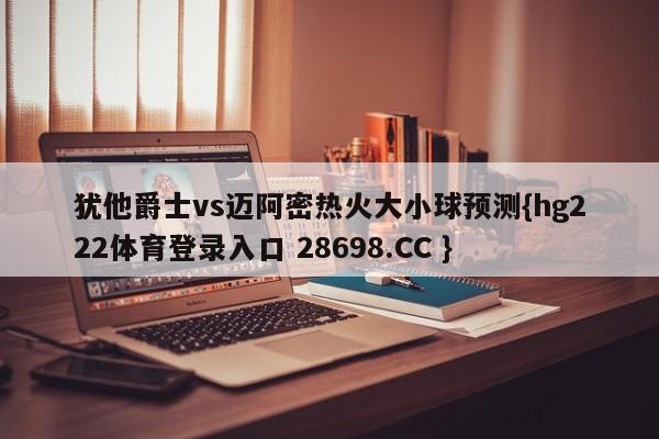 犹他爵士vs迈阿密热火大小球预测{hg222体育登录入口 28698.CC }