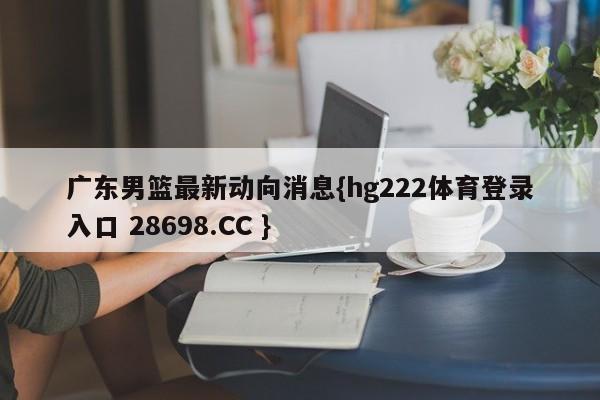 广东男篮最新动向消息{hg222体育登录入口 28698.CC }