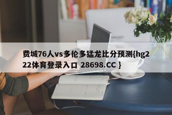 费城76人vs多伦多猛龙比分预测{hg222体育登录入口 28698.CC }