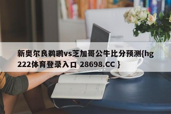 新奥尔良鹈鹕vs芝加哥公牛比分预测{hg222体育登录入口 28698.CC }