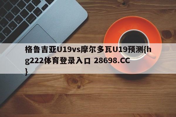格鲁吉亚U19vs摩尔多瓦U19预测{hg222体育登录入口 28698.CC }