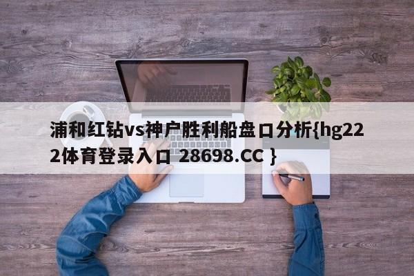 浦和红钻vs神户胜利船盘口分析{hg222体育登录入口 28698.CC }
