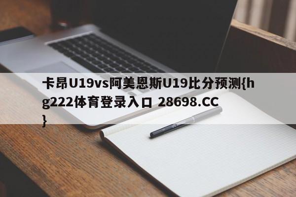 卡昂U19vs阿美恩斯U19比分预测{hg222体育登录入口 28698.CC }