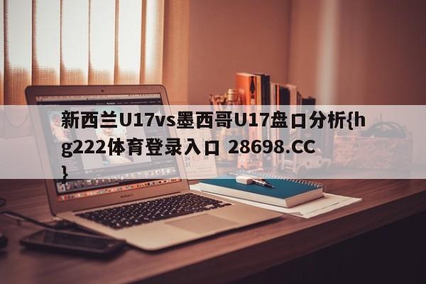 新西兰U17vs墨西哥U17盘口分析{hg222体育登录入口 28698.CC }