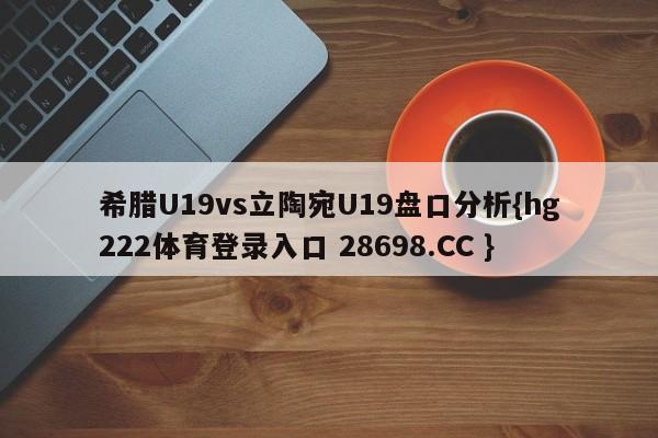 希腊U19vs立陶宛U19盘口分析{hg222体育登录入口 28698.CC }