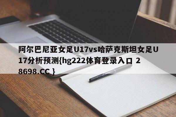 阿尔巴尼亚女足U17vs哈萨克斯坦女足U17分析预测{hg222体育登录入口 28698.CC }