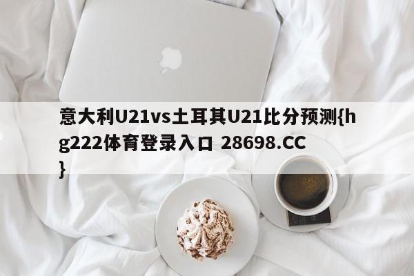 意大利U21vs土耳其U21比分预测{hg222体育登录入口 28698.CC }