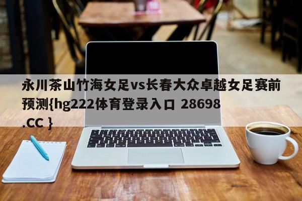 永川茶山竹海女足vs长春大众卓越女足赛前预测{hg222体育登录入口 28698.CC }