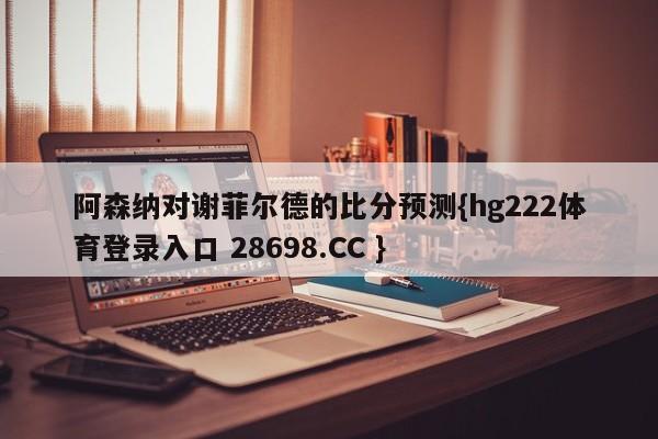 阿森纳对谢菲尔德的比分预测{hg222体育登录入口 28698.CC }