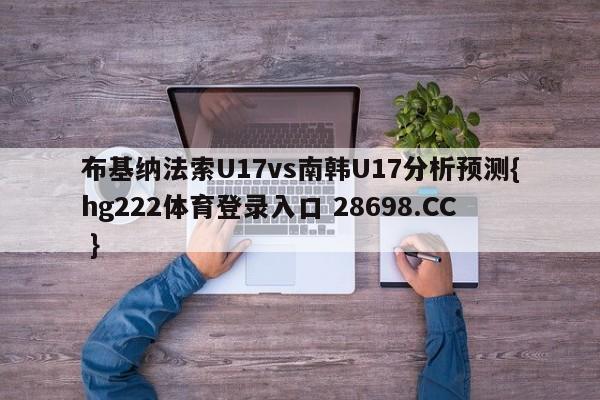 布基纳法索U17vs南韩U17分析预测{hg222体育登录入口 28698.CC }