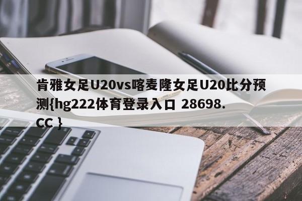 肯雅女足U20vs喀麦隆女足U20比分预测{hg222体育登录入口 28698.CC }
