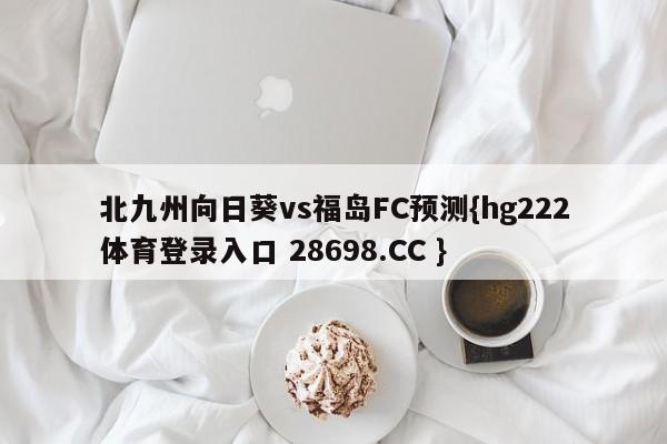北九州向日葵vs福岛FC预测{hg222体育登录入口 28698.CC }