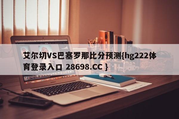 艾尔切VS巴塞罗那比分预测{hg222体育登录入口 28698.CC }