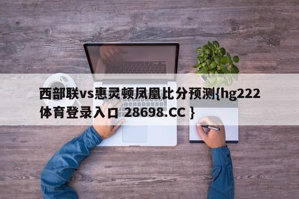 西部联vs惠灵顿凤凰比分预测{hg222体育登录入口 28698.CC }