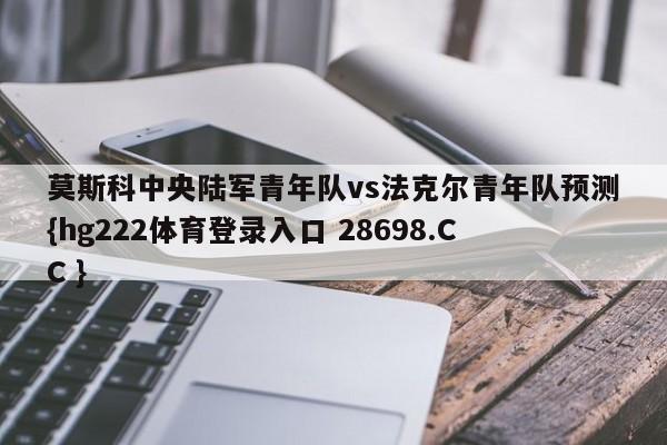 莫斯科中央陆军青年队vs法克尔青年队预测{hg222体育登录入口 28698.CC }