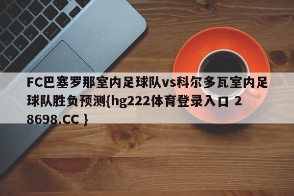 FC巴塞罗那室内足球队vs科尔多瓦室内足球队胜负预测{hg222体育登录入口 28698.CC }