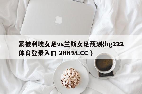 蒙彼利埃女足vs兰斯女足预测{hg222体育登录入口 28698.CC }