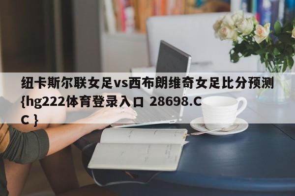 纽卡斯尔联女足vs西布朗维奇女足比分预测{hg222体育登录入口 28698.CC }