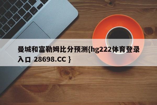 曼城和富勒姆比分预测{hg222体育登录入口 28698.CC }