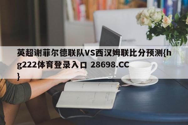 英超谢菲尔德联队VS西汉姆联比分预测{hg222体育登录入口 28698.CC }