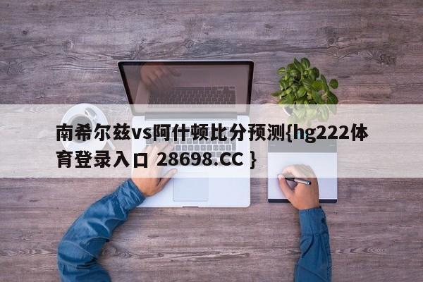 南希尔兹vs阿什顿比分预测{hg222体育登录入口 28698.CC }