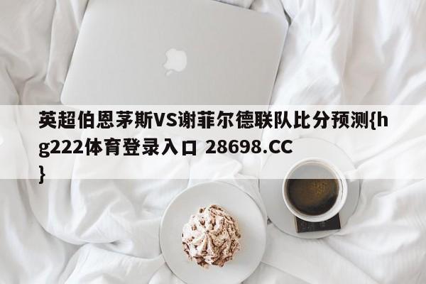 英超伯恩茅斯VS谢菲尔德联队比分预测{hg222体育登录入口 28698.CC }