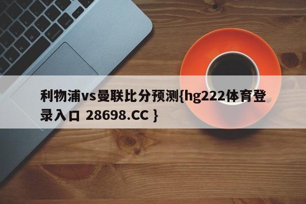 利物浦vs曼联比分预测{hg222体育登录入口 28698.CC }