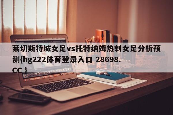 莱切斯特城女足vs托特纳姆热刺女足分析预测{hg222体育登录入口 28698.CC }