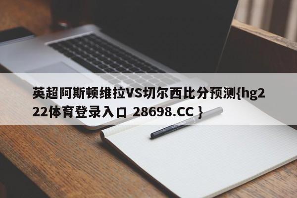 英超阿斯顿维拉VS切尔西比分预测{hg222体育登录入口 28698.CC }