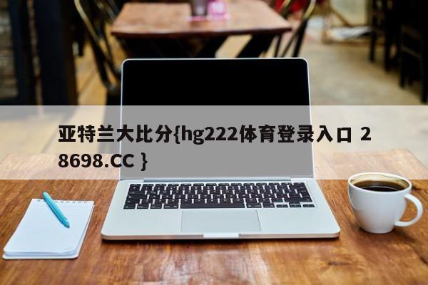 亚特兰大比分{hg222体育登录入口 28698.CC }
