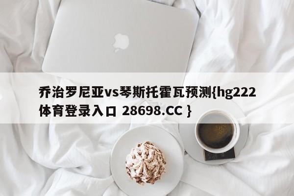 乔治罗尼亚vs琴斯托霍瓦预测{hg222体育登录入口 28698.CC }