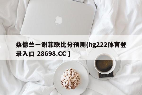 桑德兰一谢菲联比分预测{hg222体育登录入口 28698.CC }