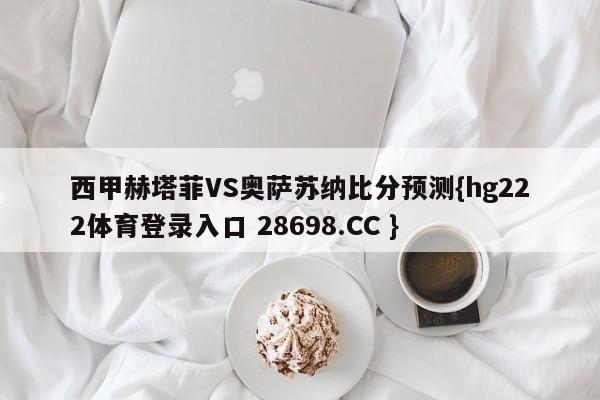 西甲赫塔菲VS奥萨苏纳比分预测{hg222体育登录入口 28698.CC }