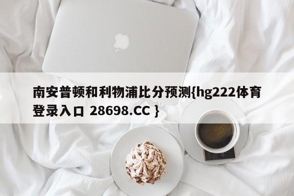 南安普顿和利物浦比分预测{hg222体育登录入口 28698.CC }